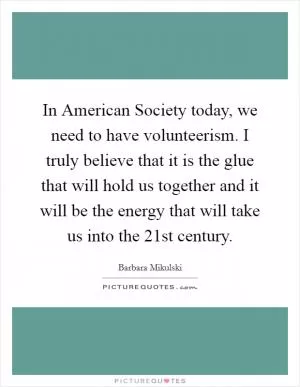In American Society today, we need to have volunteerism. I truly believe that it is the glue that will hold us together and it will be the energy that will take us into the 21st century Picture Quote #1