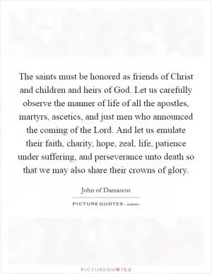 The saints must be honored as friends of Christ and children and heirs of God. Let us carefully observe the manner of life of all the apostles, martyrs, ascetics, and just men who announced the coming of the Lord. And let us emulate their faith, charity, hope, zeal, life, patience under suffering, and perseverance unto death so that we may also share their crowns of glory Picture Quote #1