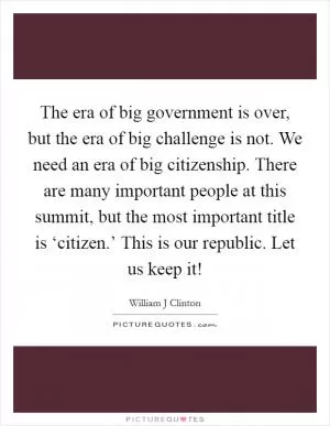 The era of big government is over, but the era of big challenge is not. We need an era of big citizenship. There are many important people at this summit, but the most important title is ‘citizen.’ This is our republic. Let us keep it! Picture Quote #1