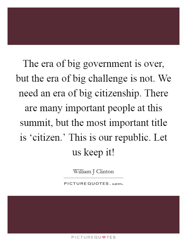 The era of big government is over, but the era of big challenge is not. We need an era of big citizenship. There are many important people at this summit, but the most important title is ‘citizen.' This is our republic. Let us keep it! Picture Quote #1