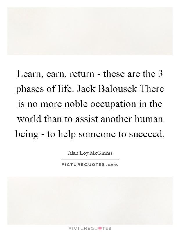 Learn, earn, return - these are the 3 phases of life. Jack Balousek There is no more noble occupation in the world than to assist another human being - to help someone to succeed Picture Quote #1