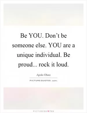 Be YOU. Don’t be someone else. YOU are a unique individual. Be proud... rock it loud Picture Quote #1