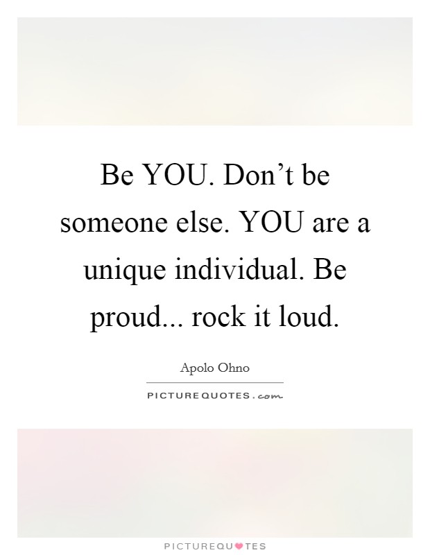 Be YOU. Don't be someone else. YOU are a unique individual. Be proud... rock it loud Picture Quote #1