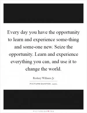 Every day you have the opportunity to learn and experience some-thing and some-one new. Seize the opportunity. Learn and experience everything you can, and use it to change the world Picture Quote #1