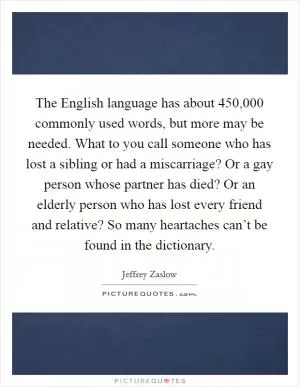The English language has about 450,000 commonly used words, but more may be needed. What to you call someone who has lost a sibling or had a miscarriage? Or a gay person whose partner has died? Or an elderly person who has lost every friend and relative? So many heartaches can’t be found in the dictionary Picture Quote #1