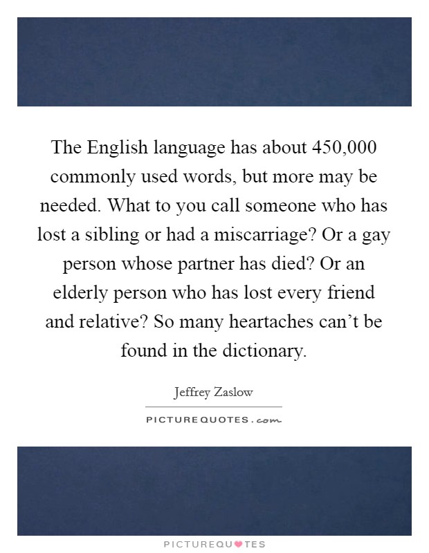The English language has about 450,000 commonly used words, but more may be needed. What to you call someone who has lost a sibling or had a miscarriage? Or a gay person whose partner has died? Or an elderly person who has lost every friend and relative? So many heartaches can't be found in the dictionary Picture Quote #1