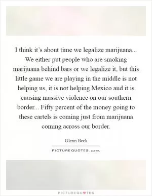 I think it’s about time we legalize marijuana... We either put people who are smoking marijuana behind bars or we legalize it, but this little game we are playing in the middle is not helping us, it is not helping Mexico and it is causing massive violence on our southern border... Fifty percent of the money going to these cartels is coming just from marijuana coming across our border Picture Quote #1