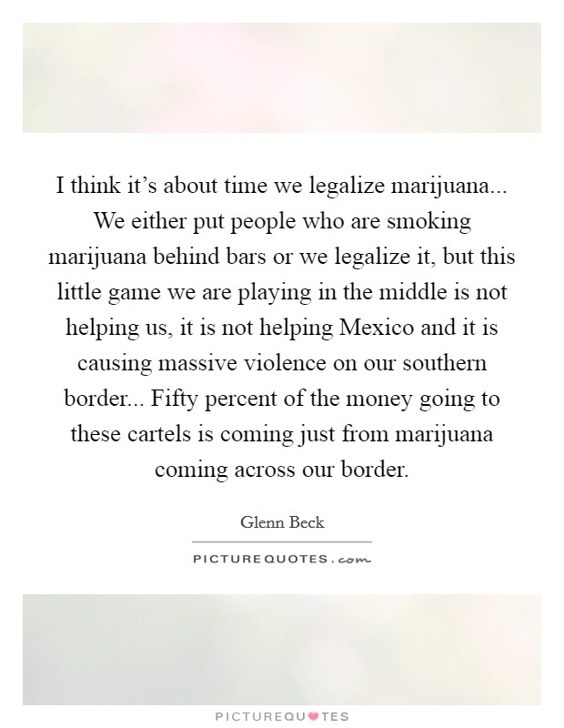 I think it's about time we legalize marijuana... We either put people who are smoking marijuana behind bars or we legalize it, but this little game we are playing in the middle is not helping us, it is not helping Mexico and it is causing massive violence on our southern border... Fifty percent of the money going to these cartels is coming just from marijuana coming across our border Picture Quote #1