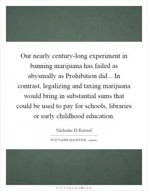 Our nearly century-long experiment in banning marijuana has failed as abysmally as Prohibition did... In contrast, legalizing and taxing marijuana would bring in substantial sums that could be used to pay for schools, libraries or early childhood education Picture Quote #1