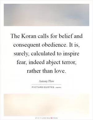 The Koran calls for belief and consequent obedience. It is, surely, calculated to inspire fear, indeed abject terror, rather than love Picture Quote #1