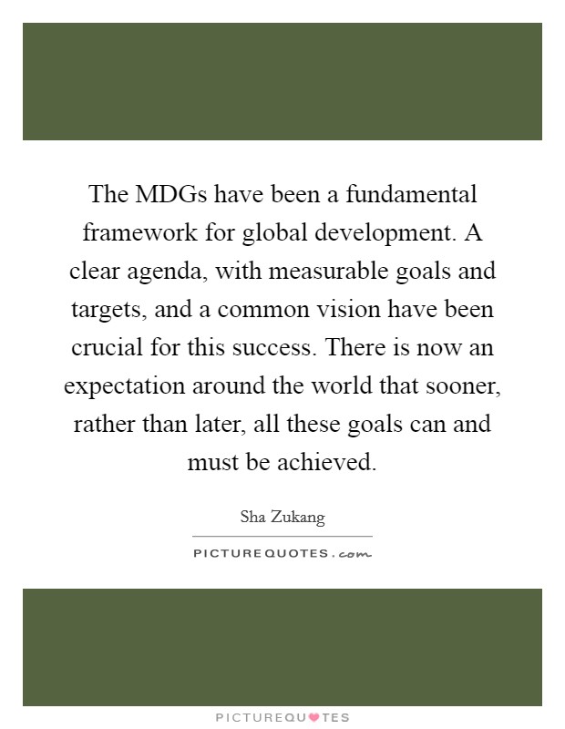 The MDGs have been a fundamental framework for global development. A clear agenda, with measurable goals and targets, and a common vision have been crucial for this success. There is now an expectation around the world that sooner, rather than later, all these goals can and must be achieved Picture Quote #1