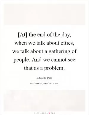 [At] the end of the day, when we talk about cities, we talk about a gathering of people. And we cannot see that as a problem Picture Quote #1