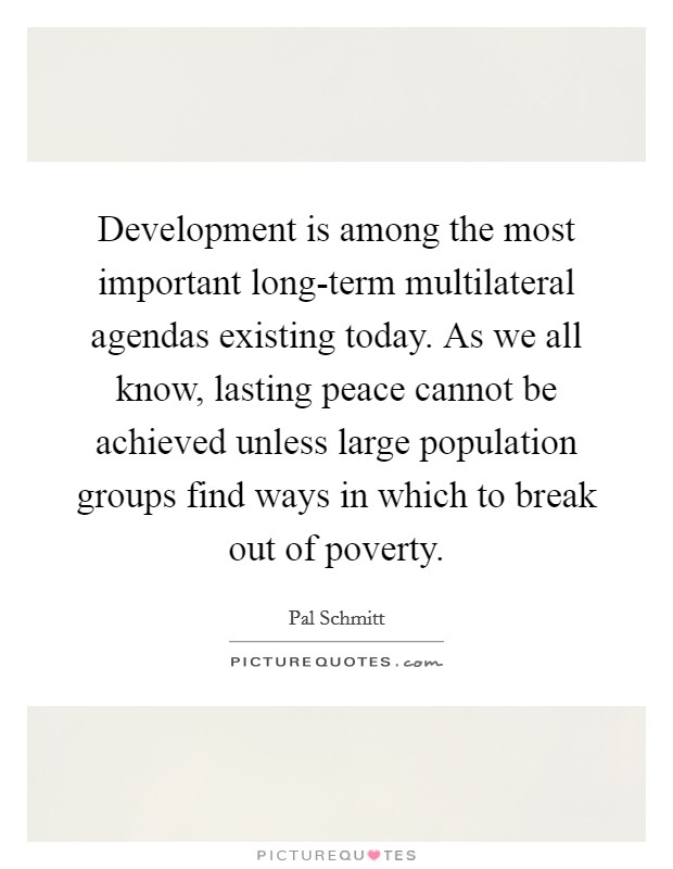 Development is among the most important long-term multilateral agendas existing today. As we all know, lasting peace cannot be achieved unless large population groups find ways in which to break out of poverty Picture Quote #1