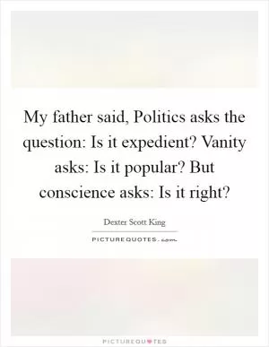 My father said, Politics asks the question: Is it expedient? Vanity asks: Is it popular? But conscience asks: Is it right? Picture Quote #1