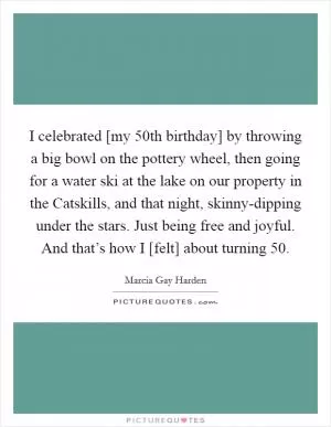 I celebrated [my 50th birthday] by throwing a big bowl on the pottery wheel, then going for a water ski at the lake on our property in the Catskills, and that night, skinny-dipping under the stars. Just being free and joyful. And that’s how I [felt] about turning 50 Picture Quote #1