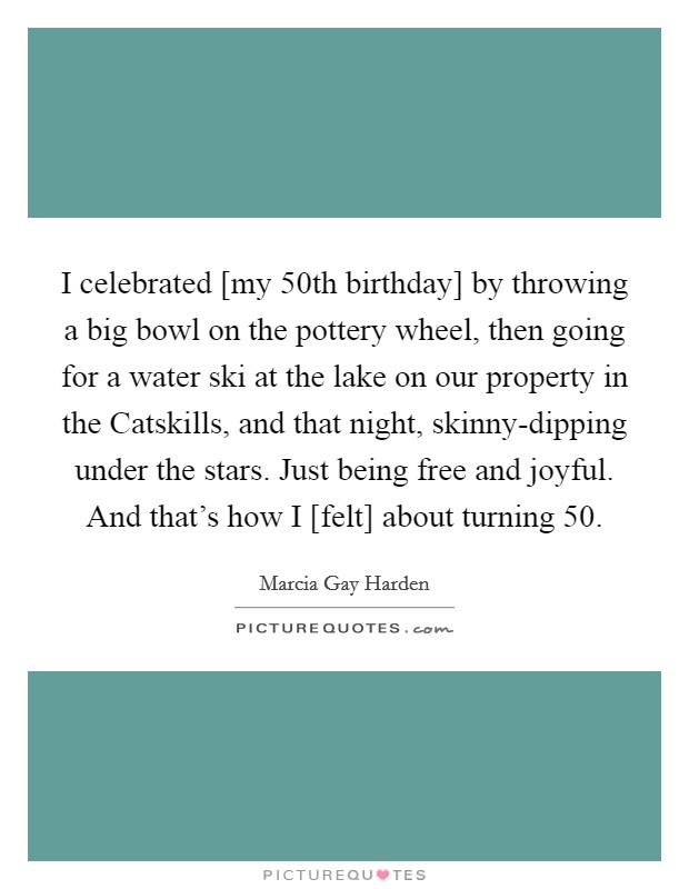 I celebrated [my 50th birthday] by throwing a big bowl on the pottery wheel, then going for a water ski at the lake on our property in the Catskills, and that night, skinny-dipping under the stars. Just being free and joyful. And that's how I [felt] about turning 50 Picture Quote #1