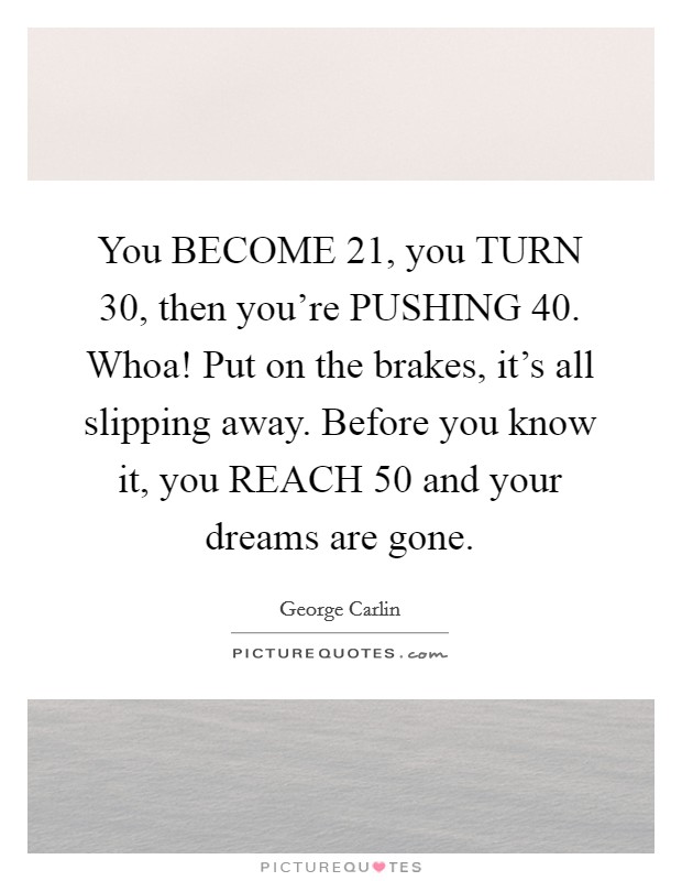 You BECOME 21, you TURN 30, then you're PUSHING 40. Whoa! Put on the brakes, it's all slipping away. Before you know it, you REACH 50 and your dreams are gone Picture Quote #1