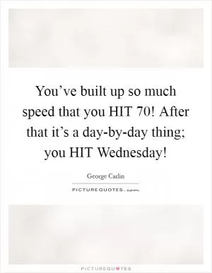 You’ve built up so much speed that you HIT 70! After that it’s a day-by-day thing; you HIT Wednesday! Picture Quote #1