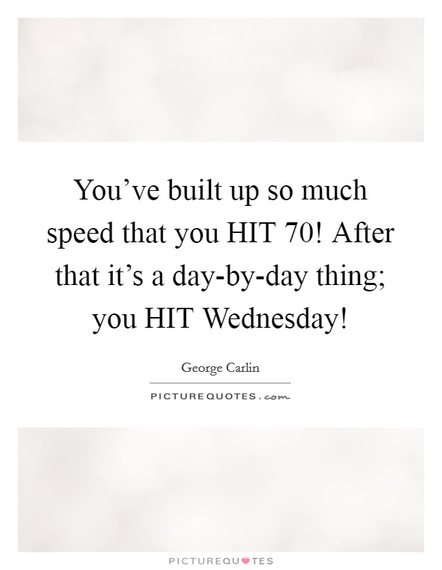 You've built up so much speed that you HIT 70! After that it's a day-by-day thing; you HIT Wednesday! Picture Quote #1