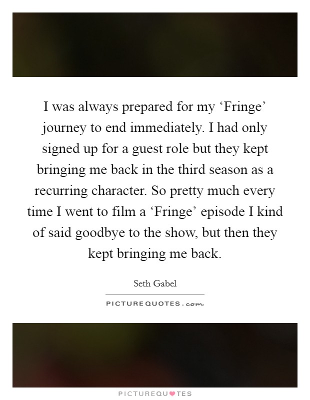 I was always prepared for my ‘Fringe' journey to end immediately. I had only signed up for a guest role but they kept bringing me back in the third season as a recurring character. So pretty much every time I went to film a ‘Fringe' episode I kind of said goodbye to the show, but then they kept bringing me back Picture Quote #1
