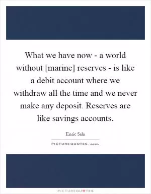 What we have now - a world without [marine] reserves - is like a debit account where we withdraw all the time and we never make any deposit. Reserves are like savings accounts Picture Quote #1