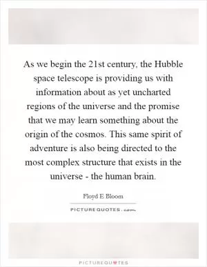 As we begin the 21st century, the Hubble space telescope is providing us with information about as yet uncharted regions of the universe and the promise that we may learn something about the origin of the cosmos. This same spirit of adventure is also being directed to the most complex structure that exists in the universe - the human brain Picture Quote #1