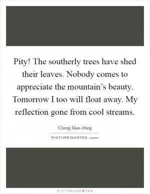 Pity! The southerly trees have shed their leaves. Nobody comes to appreciate the mountain’s beauty. Tomorrow I too will float away. My reflection gone from cool streams Picture Quote #1