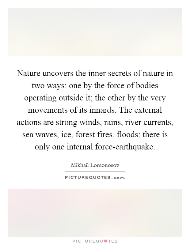 Nature uncovers the inner secrets of nature in two ways: one by the force of bodies operating outside it; the other by the very movements of its innards. The external actions are strong winds, rains, river currents, sea waves, ice, forest fires, floods; there is only one internal force-earthquake Picture Quote #1