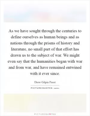 As we have sought through the centuries to define ourselves as human beings and as nations through the prisms of history and literature, no small part of that effort has drawn us to the subject of war. We might even say that the humanities began with war and from war, and have remained entwined with it ever since Picture Quote #1