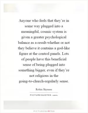 Anyone who feels that they’re in some way plugged into a meaningful, cosmic system is given a greater psychological balance as a result-whether or not they believe it contains a god-like figure at the control panels. Lots of people have this beneficial sense of being plugged into something bigger, even if they’re not religious in the going-to-church-regularly sense Picture Quote #1