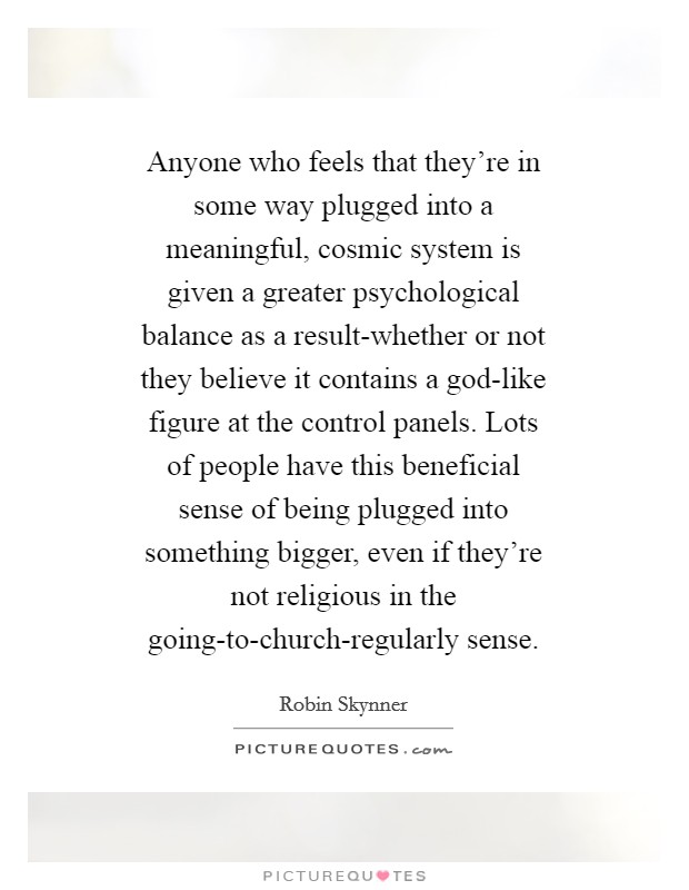 Anyone who feels that they're in some way plugged into a meaningful, cosmic system is given a greater psychological balance as a result-whether or not they believe it contains a god-like figure at the control panels. Lots of people have this beneficial sense of being plugged into something bigger, even if they're not religious in the going-to-church-regularly sense Picture Quote #1