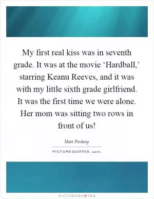 My first real kiss was in seventh grade. It was at the movie ‘Hardball,’ starring Keanu Reeves, and it was with my little sixth grade girlfriend. It was the first time we were alone. Her mom was sitting two rows in front of us! Picture Quote #1