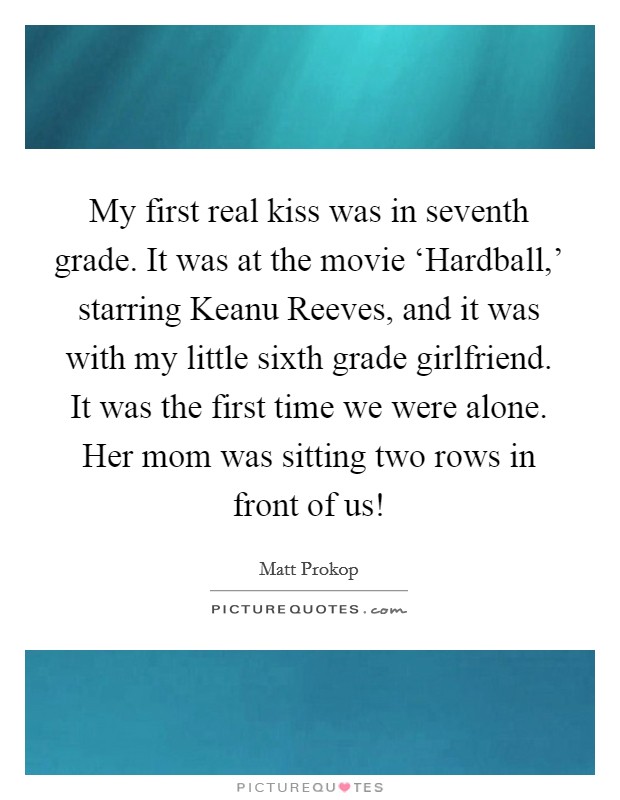 My first real kiss was in seventh grade. It was at the movie ‘Hardball,' starring Keanu Reeves, and it was with my little sixth grade girlfriend. It was the first time we were alone. Her mom was sitting two rows in front of us! Picture Quote #1