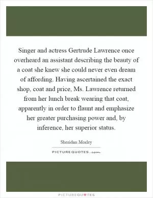 Singer and actress Gertrude Lawrence once overheard an assistant describing the beauty of a coat she knew she could never even dream of affording. Having ascertained the exact shop, coat and price, Ms. Lawrence returned from her lunch break wearing that coat, apparently in order to flaunt and emphasize her greater purchasing power and, by inference, her superior status Picture Quote #1