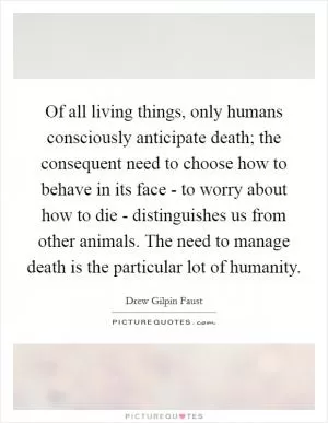 Of all living things, only humans consciously anticipate death; the consequent need to choose how to behave in its face - to worry about how to die - distinguishes us from other animals. The need to manage death is the particular lot of humanity Picture Quote #1
