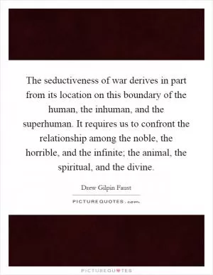 The seductiveness of war derives in part from its location on this boundary of the human, the inhuman, and the superhuman. It requires us to confront the relationship among the noble, the horrible, and the infinite; the animal, the spiritual, and the divine Picture Quote #1