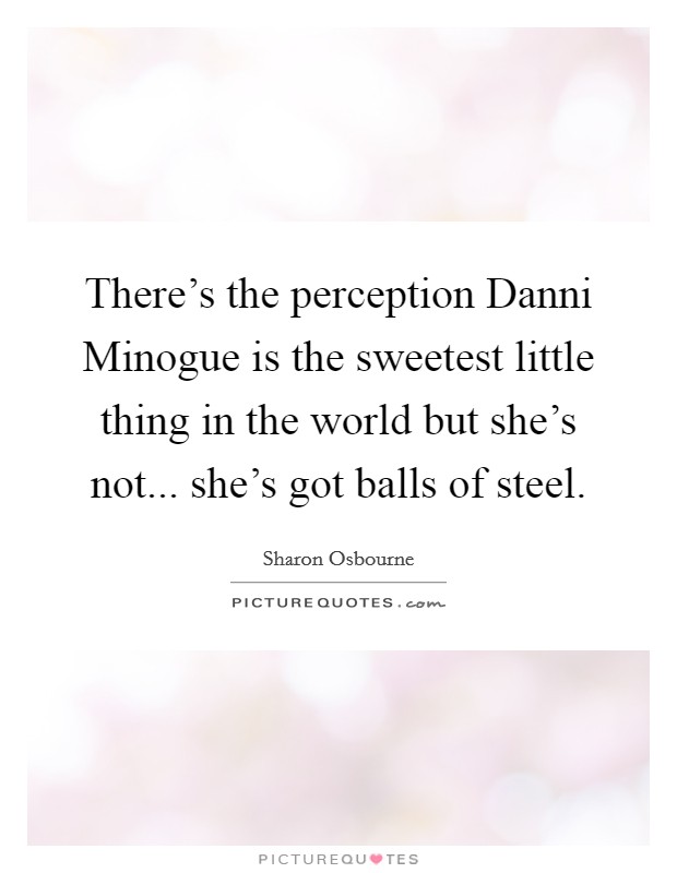 There's the perception Danni Minogue is the sweetest little thing in the world but she's not... she's got balls of steel Picture Quote #1