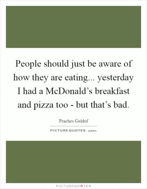 People should just be aware of how they are eating... yesterday I had a McDonald’s breakfast and pizza too - but that’s bad Picture Quote #1