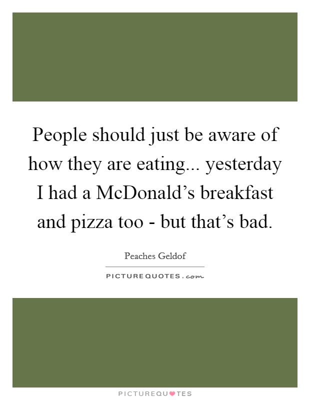 People should just be aware of how they are eating... yesterday I had a McDonald's breakfast and pizza too - but that's bad Picture Quote #1