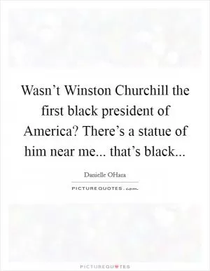 Wasn’t Winston Churchill the first black president of America? There’s a statue of him near me... that’s black Picture Quote #1