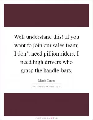 Well understand this! If you want to join our sales team; I don’t need pillion riders; I need high drivers who grasp the handle-bars Picture Quote #1
