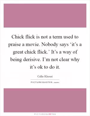 Chick flick is not a term used to praise a movie. Nobody says ‘it’s a great chick flick.’ It’s a way of being derisive. I’m not clear why it’s ok to do it Picture Quote #1