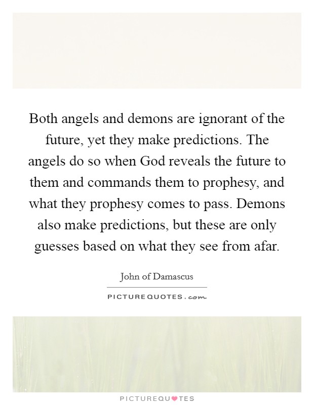 Both angels and demons are ignorant of the future, yet they make predictions. The angels do so when God reveals the future to them and commands them to prophesy, and what they prophesy comes to pass. Demons also make predictions, but these are only guesses based on what they see from afar Picture Quote #1