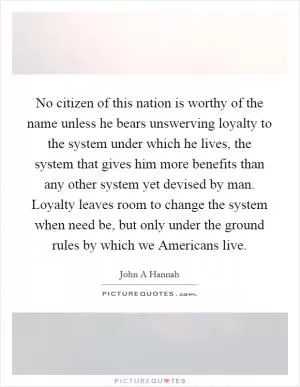 No citizen of this nation is worthy of the name unless he bears unswerving loyalty to the system under which he lives, the system that gives him more benefits than any other system yet devised by man. Loyalty leaves room to change the system when need be, but only under the ground rules by which we Americans live Picture Quote #1
