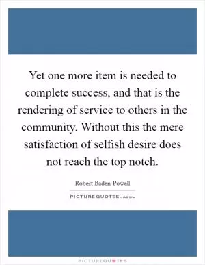 Yet one more item is needed to complete success, and that is the rendering of service to others in the community. Without this the mere satisfaction of selfish desire does not reach the top notch Picture Quote #1