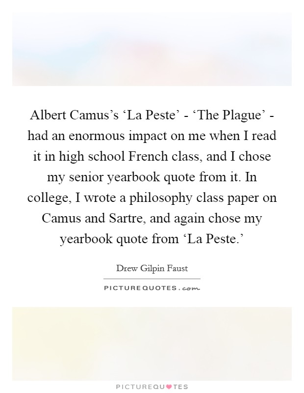 Albert Camus's ‘La Peste' - ‘The Plague' - had an enormous impact on me when I read it in high school French class, and I chose my senior yearbook quote from it. In college, I wrote a philosophy class paper on Camus and Sartre, and again chose my yearbook quote from ‘La Peste.' Picture Quote #1