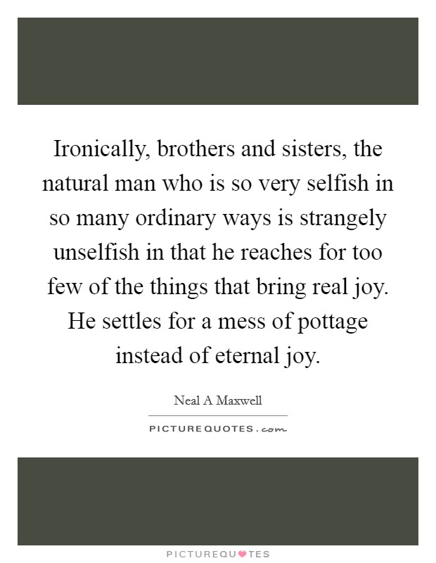 Ironically, brothers and sisters, the natural man who is so very selfish in so many ordinary ways is strangely unselfish in that he reaches for too few of the things that bring real joy. He settles for a mess of pottage instead of eternal joy Picture Quote #1
