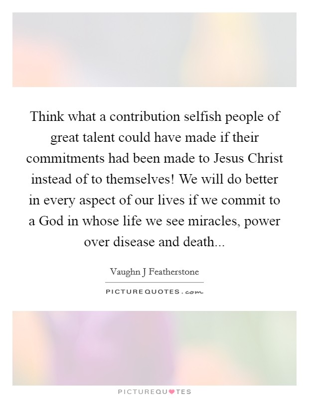 Think what a contribution selfish people of great talent could have made if their commitments had been made to Jesus Christ instead of to themselves! We will do better in every aspect of our lives if we commit to a God in whose life we see miracles, power over disease and death Picture Quote #1