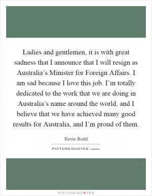 Ladies and gentlemen, it is with great sadness that I announce that I will resign as Australia’s Minister for Foreign Affairs. I am sad because I love this job. I’m totally dedicated to the work that we are doing in Australia’s name around the world, and I believe that we have achieved many good results for Australia, and I’m proud of them Picture Quote #1