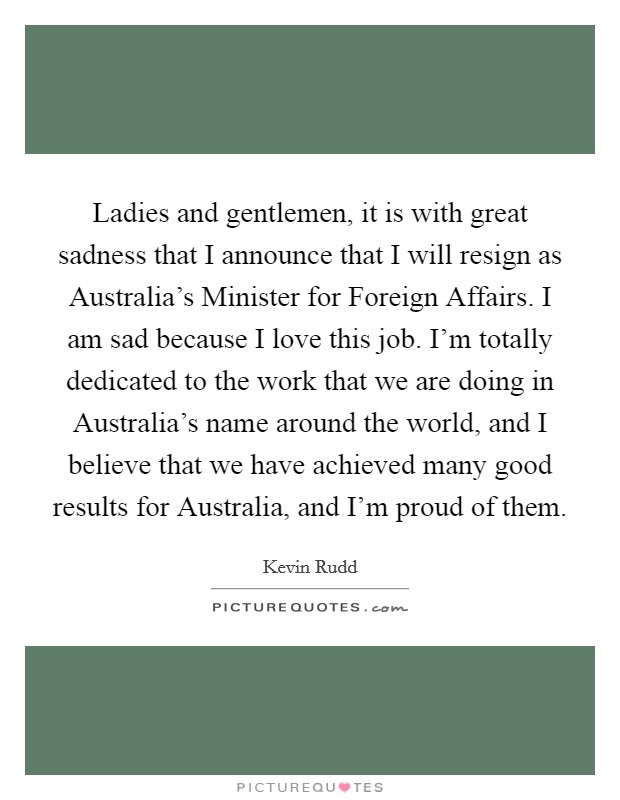 Ladies and gentlemen, it is with great sadness that I announce that I will resign as Australia's Minister for Foreign Affairs. I am sad because I love this job. I'm totally dedicated to the work that we are doing in Australia's name around the world, and I believe that we have achieved many good results for Australia, and I'm proud of them Picture Quote #1